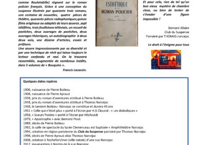 « Depuis quarante ans, ils continuent d’accumuler les épithètes flatteuses : maîtres horlogers du mystère, princes du frisson, maîtres du suspense, poètes du cauchemar éveillé, frères de lait du roman noir, orfèvres du crime… Car, depuis quarante ans, Pierre Boileau (né en 1906 comme Arsène Lupin), Thomas (né en 1908 comme Rouletabille) règnent sur le roman policier français. Grâce à une conception du suspense illustrée par quarante trois romans, une centaine de nouvelles, quatre pièces de théâtre, quarante pièces radiophoniques,quinze films originaux ou adaptés de leurs oeuvres ,sept téléfilms, trois feuilletons télévisés, un recueil de pastiches, deux ouvrages de pastiches, deux ouvrages théoriques, un autobiographie à deux deux voix, une dizaine d’articles, essais et préfaces. Une oeuvre impressionnante par sa diversité et par une technique de récit qui laisse toujours le lecteur confondu et ravi. On la trouvera rassemblée, augmentée de nombreux inédits, dans 5 volumes de « Bouquins ». Francis Lacassin. Quelques dates repères 1906, naissance de Pierre Boileau 1908, naissance de Pierre Ayraud 1938, prix du roman d’aventures attribué à Pierre Boileau 1948, prix du roman d’aventures attribué à Thomas Narcejac 1938, le tandem Boileau--Narcejac se constitue et durera 40 ans 1951 « Celle qui n’était plus » porté à l’écran par H.G Clouzot : « Les diaboliques » 1958, « Sueurs froides » porté à l’écran par Hitchcock 1979, « Apostrophe » avec Bernard Pivot 1989, décès de Pierre Boileau 1992, la salle de spectacle du lycée Clemenceau est baptisée « Amphithéâtre Narcejac 1994, création en région parisienne du Club du Suspense parrainé par Thomas Narcejac 1998, décès de Pierre Ayraud alias Thomas Narcejac 2008, création à Rochefort/mer (ville natale) d’une rue Narcejac 2012, inauguration à Nantes de la rue Narcejac 2013, la salle de spectacle de Pornic est baptisée Amphithéâtre Narcejac 2025-2026 , l’année universitaire Narcejac, lycée Clemenceau et région ouest.